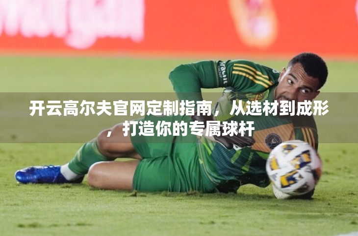 开云高尔夫官网定制指南，从选材到成形，打造你的专属球杆