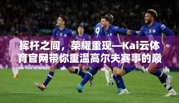 挥杆之间，荣耀重现—Kai云体育官网带你重温高尔夫赛事的巅峰时刻