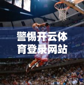 警惕开云体育登录网站陷阱！新手注册前必看的三大风险警示！